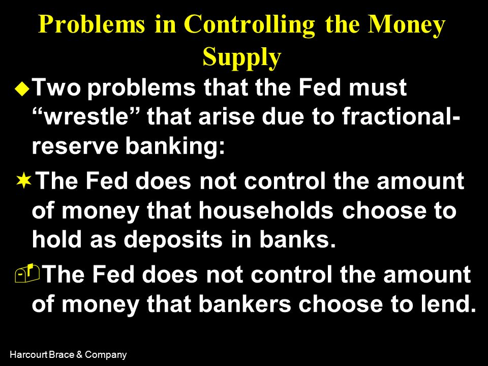 Harcourt Brace & Company Problems in Controlling the Money Supply u Two problems that the Fed must wrestle that arise due to fractional- reserve banking: ¬The Fed does not control the amount of money that households choose to hold as deposits in banks.