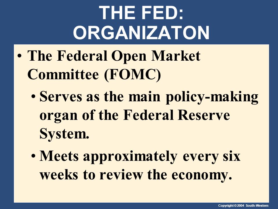 Copyright © 2004 South-Western THE FED: ORGANIZATON The Federal Open Market Committee (FOMC) Serves as the main policy-making organ of the Federal Reserve System.
