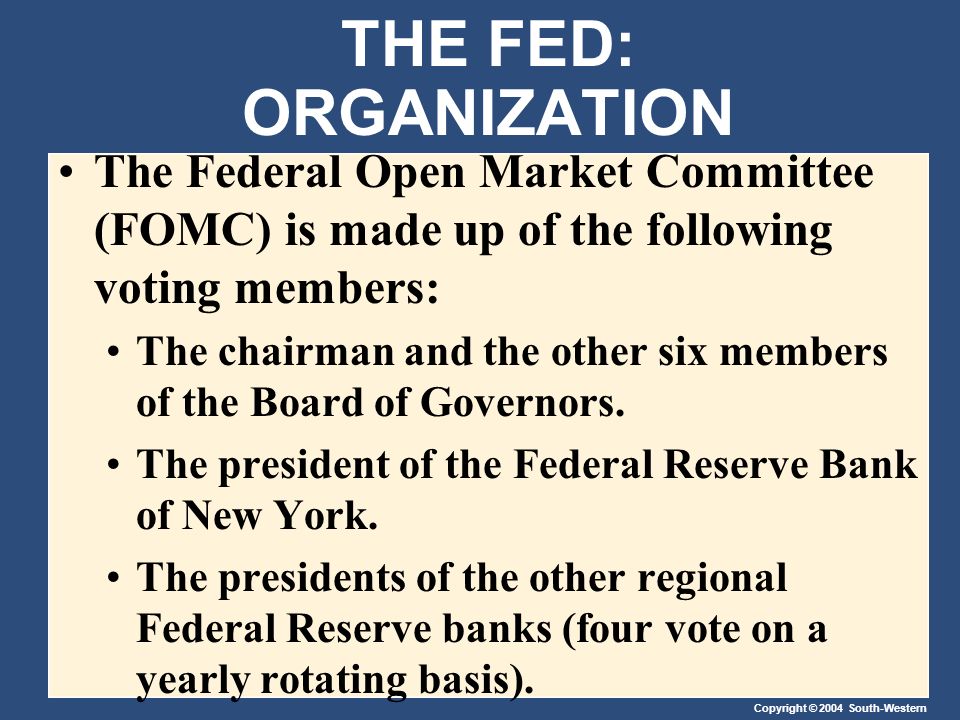 Copyright © 2004 South-Western THE FED: ORGANIZATION The Federal Open Market Committee (FOMC) is made up of the following voting members: The chairman and the other six members of the Board of Governors.