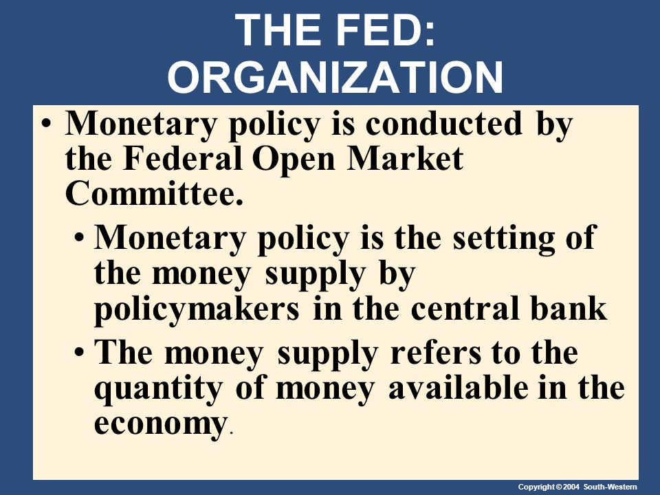 Copyright © 2004 South-Western THE FED: ORGANIZATION Monetary policy is conducted by the Federal Open Market Committee.