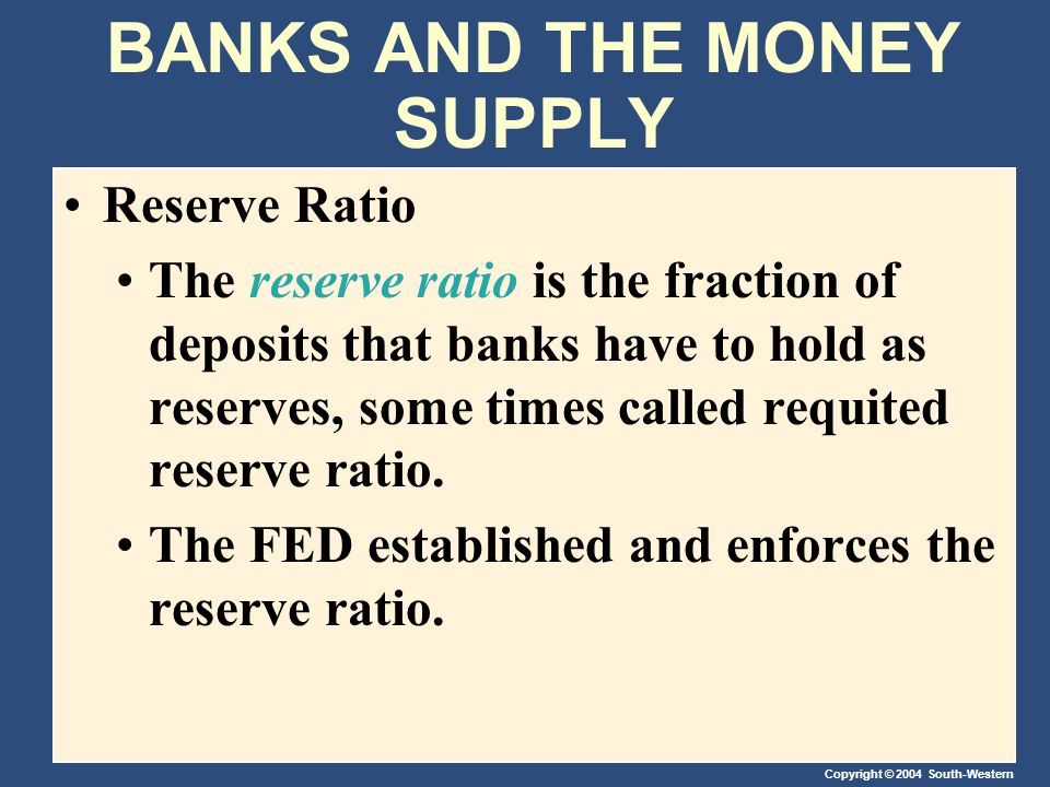 Copyright © 2004 South-Western BANKS AND THE MONEY SUPPLY Reserve Ratio The reserve ratio is the fraction of deposits that banks have to hold as reserves, some times called requited reserve ratio.