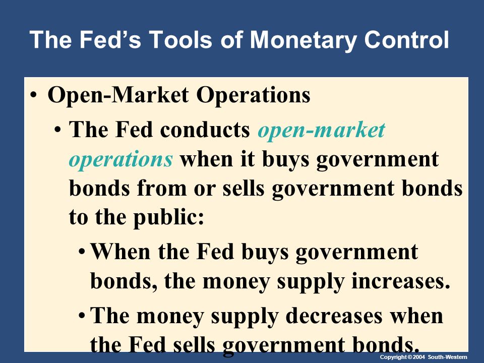Copyright © 2004 South-Western The Fed’s Tools of Monetary Control Open-Market Operations The Fed conducts open-market operations when it buys government bonds from or sells government bonds to the public: When the Fed buys government bonds, the money supply increases.