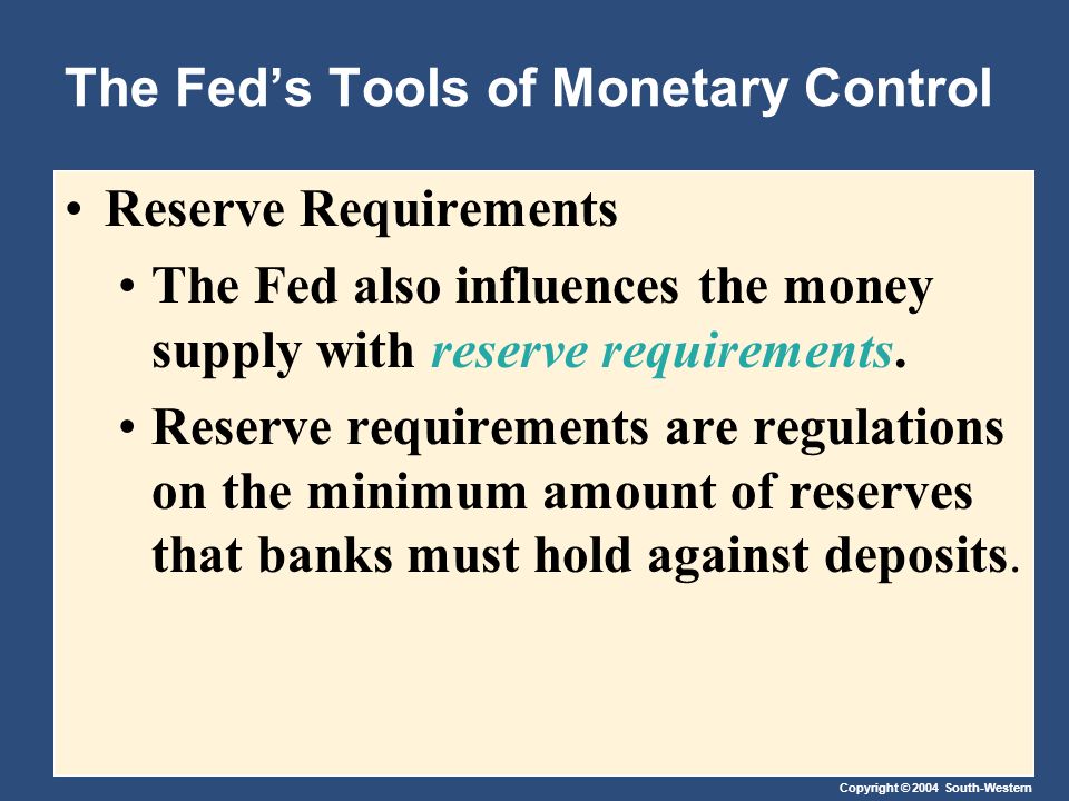 Copyright © 2004 South-Western The Fed’s Tools of Monetary Control Reserve Requirements The Fed also influences the money supply with reserve requirements.