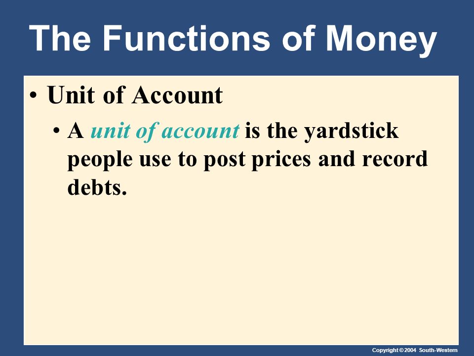 Copyright © 2004 South-Western The Functions of Money Unit of Account A unit of account is the yardstick people use to post prices and record debts.