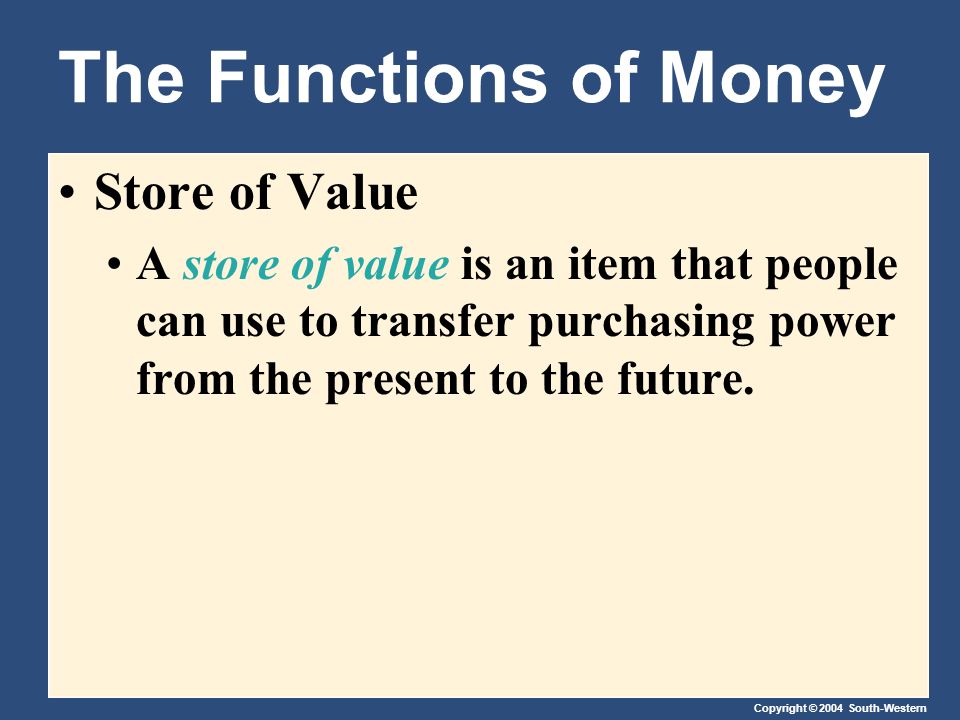 Copyright © 2004 South-Western The Functions of Money Store of Value A store of value is an item that people can use to transfer purchasing power from the present to the future.