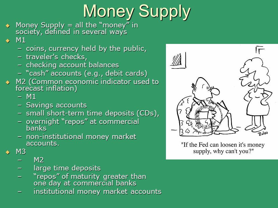 Money Supply  Money Supply = all the money in society, defined in several ways  M1 –coins, currency held by the public, –traveler s checks, –checking account balances – cash accounts (e.g., debit cards)  M2 (Common economic indicator used to forecast inflation) –M1 –Savings accounts –small short-term time deposits (CDs), –overnight repos at commercial banks –non-institutional money market accounts.