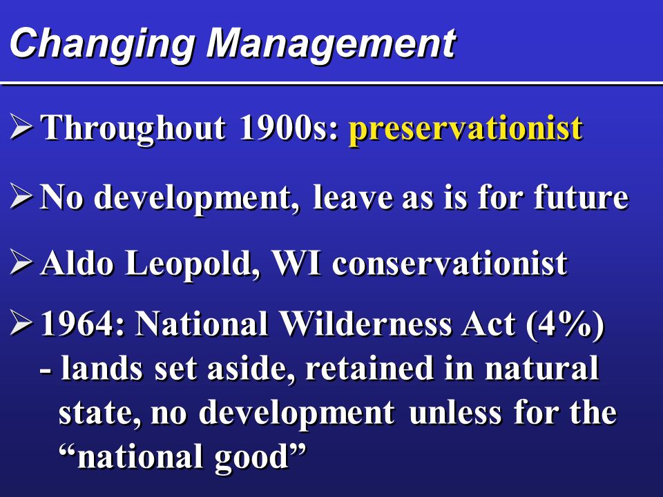Changing Management  Throughout 1900s: preservationist  No development, leave as is for future  Aldo Leopold, WI conservationist  1964: National Wilderness Act (4%) - lands set aside, retained in natural state, no development unless for the national good  1964: National Wilderness Act (4%) - lands set aside, retained in natural state, no development unless for the national good