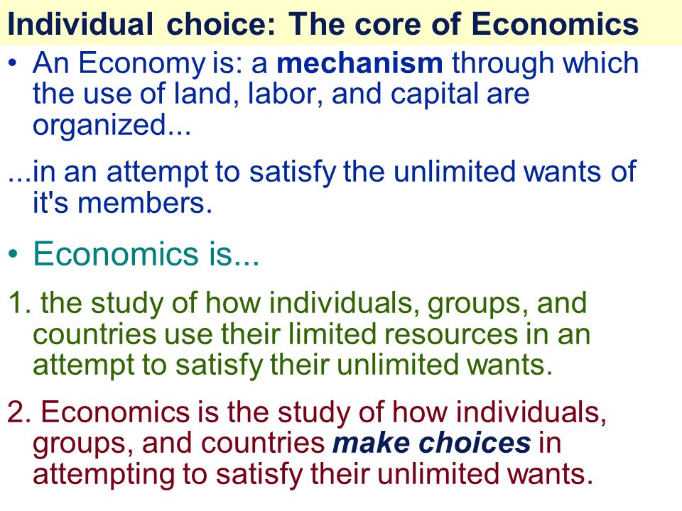 Individual choice: The core of Economics An Economy is: a mechanism through which the use of land, labor, and capital are organized......in an attempt to satisfy the unlimited wants of it s members.