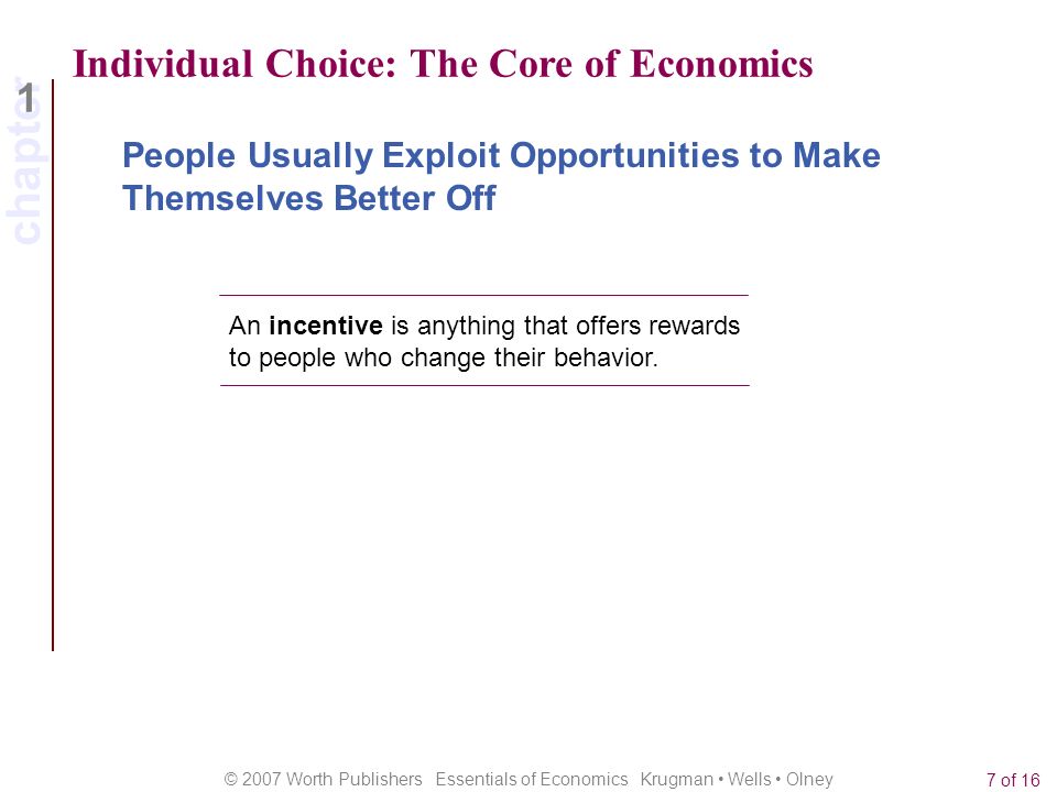 chapter 1 © 2007 Worth Publishers Essentials of Economics Krugman Wells Olney 7 of 16 Individual Choice: The Core of Economics An incentive is anything that offers rewards to people who change their behavior.