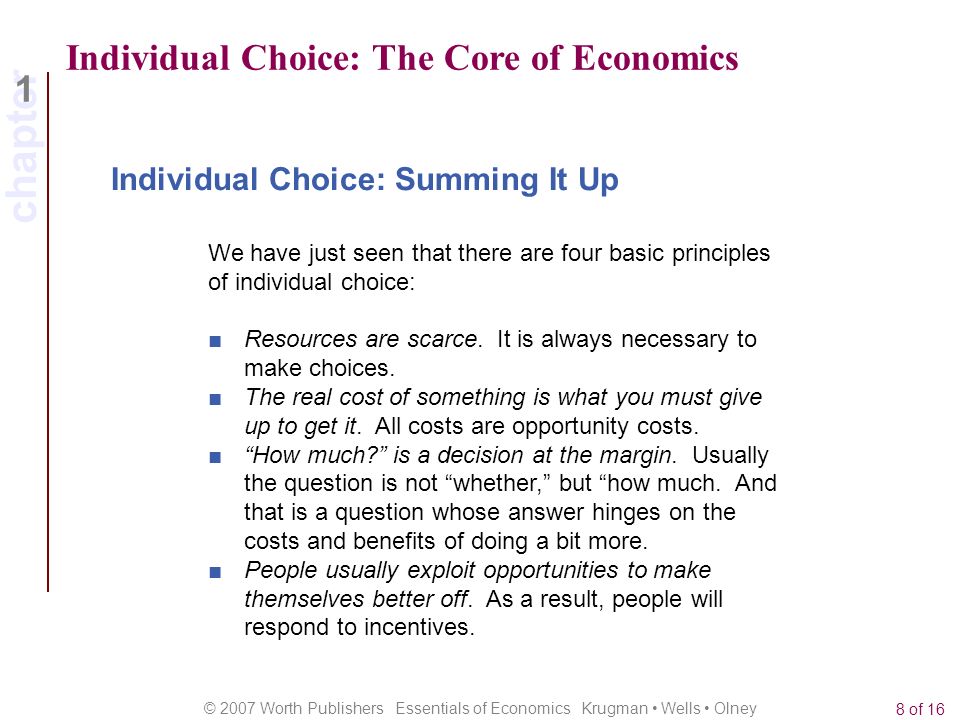 chapter 1 © 2007 Worth Publishers Essentials of Economics Krugman Wells Olney 8 of 16 Individual Choice: The Core of Economics We have just seen that there are four basic principles of individual choice: Individual Choice: Summing It Up ■ Resources are scarce.