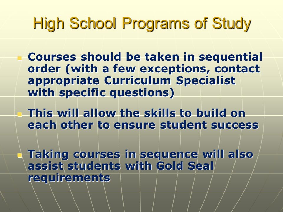High School Programs of Study Courses should be taken in sequential order (with a few exceptions, contact appropriate Curriculum Specialist with specific questions) Courses should be taken in sequential order (with a few exceptions, contact appropriate Curriculum Specialist with specific questions) This will allow the skills to build on each other to ensure student success This will allow the skills to build on each other to ensure student success Taking courses in sequence will also assist students with Gold Seal requirements Taking courses in sequence will also assist students with Gold Seal requirements