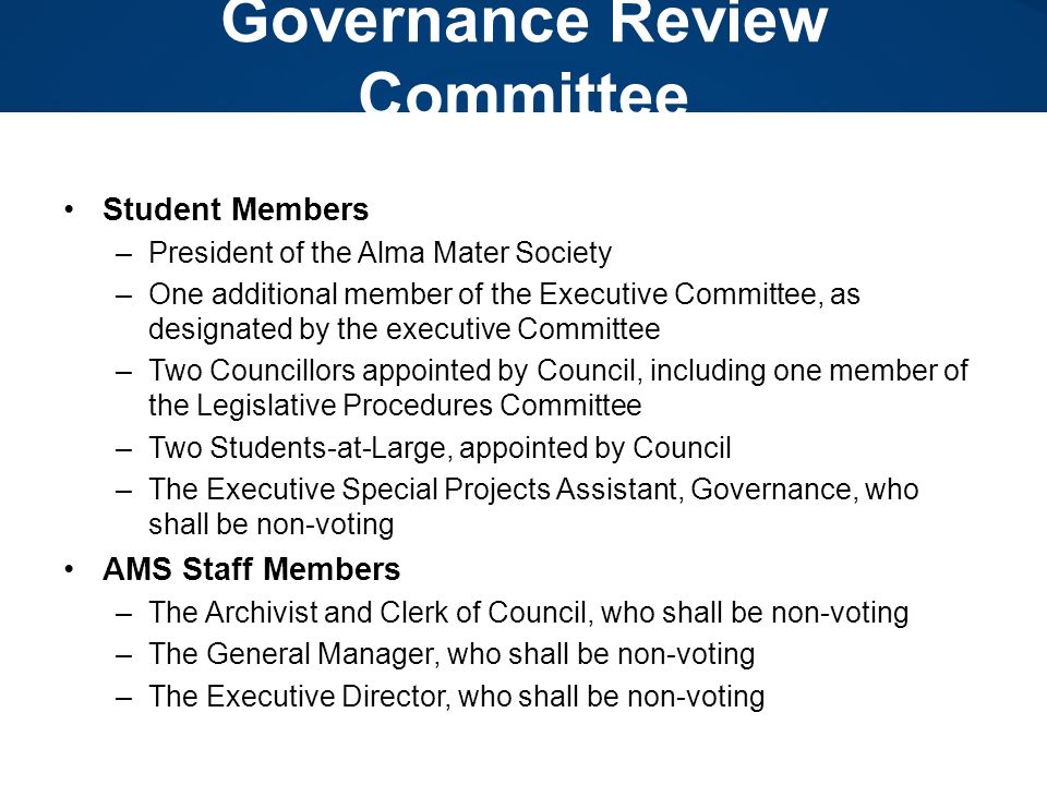 Governance Review Committee Student Members –President of the Alma Mater Society –One additional member of the Executive Committee, as designated by the executive Committee –Two Councillors appointed by Council, including one member of the Legislative Procedures Committee –Two Students-at-Large, appointed by Council –The Executive Special Projects Assistant, Governance, who shall be non-voting AMS Staff Members –The Archivist and Clerk of Council, who shall be non-voting –The General Manager, who shall be non-voting –The Executive Director, who shall be non-voting