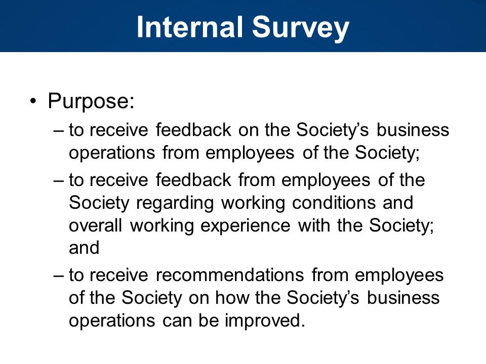 Internal Survey Purpose: –to receive feedback on the Society’s business operations from employees of the Society; –to receive feedback from employees of the Society regarding working conditions and overall working experience with the Society; and –to receive recommendations from employees of the Society on how the Society’s business operations can be improved.