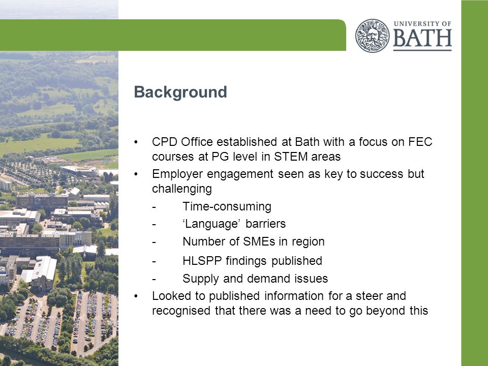 Background CPD Office established at Bath with a focus on FEC courses at PG level in STEM areas Employer engagement seen as key to success but challenging -Time-consuming -‘Language’ barriers -Number of SMEs in region -HLSPP findings published -Supply and demand issues Looked to published information for a steer and recognised that there was a need to go beyond this