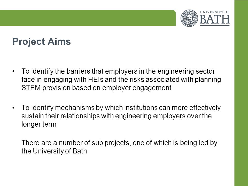 Project Aims To identify the barriers that employers in the engineering sector face in engaging with HEIs and the risks associated with planning STEM provision based on employer engagement To identify mechanisms by which institutions can more effectively sustain their relationships with engineering employers over the longer term There are a number of sub projects, one of which is being led by the University of Bath