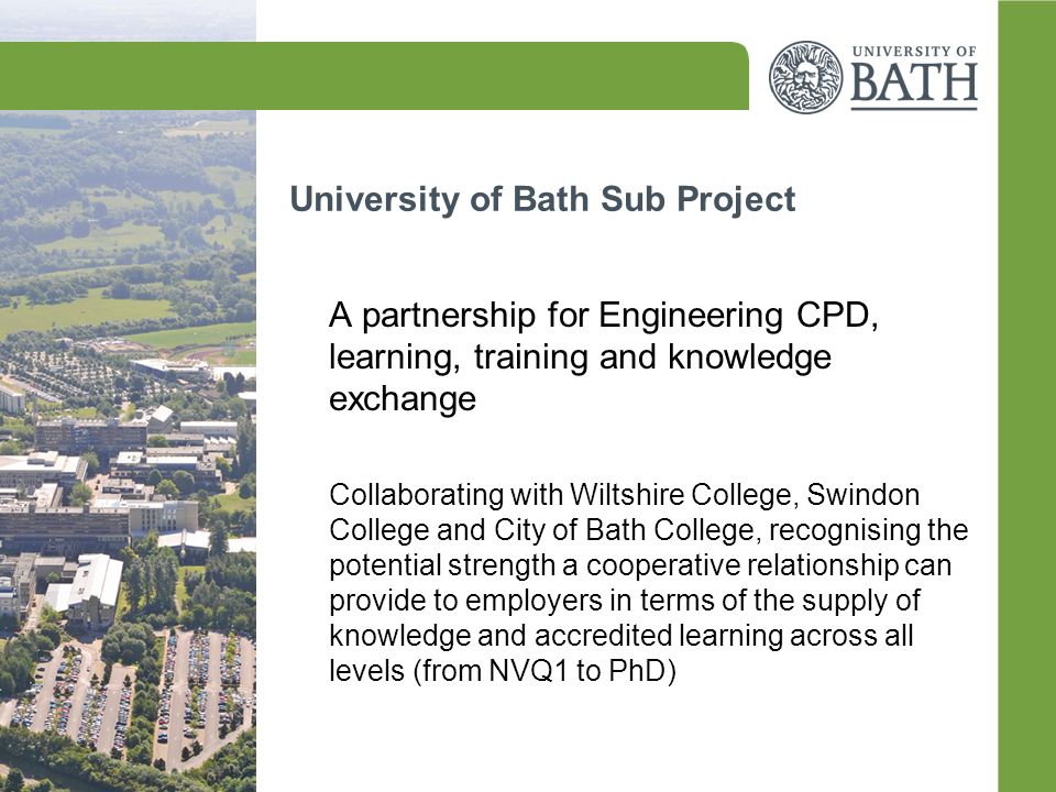 University of Bath Sub Project A partnership for Engineering CPD, learning, training and knowledge exchange Collaborating with Wiltshire College, Swindon College and City of Bath College, recognising the potential strength a cooperative relationship can provide to employers in terms of the supply of knowledge and accredited learning across all levels (from NVQ1 to PhD)
