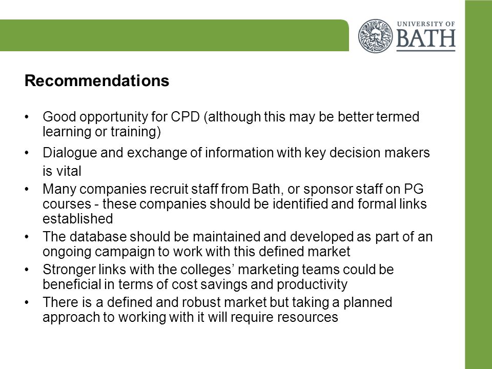 Recommendations Good opportunity for CPD (although this may be better termed learning or training) Dialogue and exchange of information with key decision makers is vital Many companies recruit staff from Bath, or sponsor staff on PG courses - these companies should be identified and formal links established The database should be maintained and developed as part of an ongoing campaign to work with this defined market Stronger links with the colleges’ marketing teams could be beneficial in terms of cost savings and productivity There is a defined and robust market but taking a planned approach to working with it will require resources