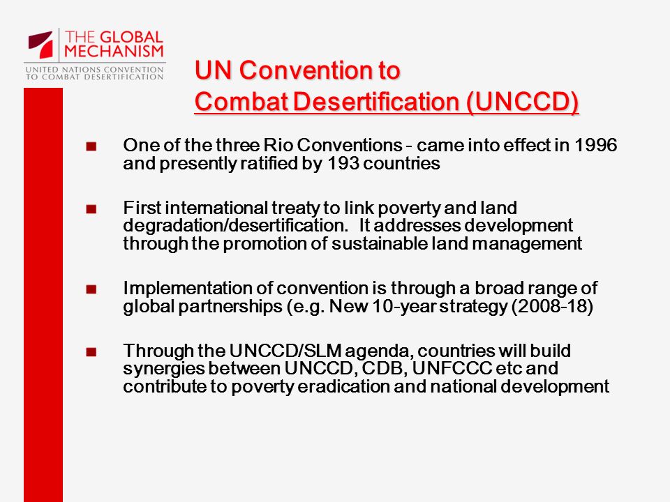 UN Convention to Combat Desertification (UNCCD) One of the three Rio Conventions - came into effect in 1996 and presently ratified by 193 countries First international treaty to link poverty and land degradation/desertification.