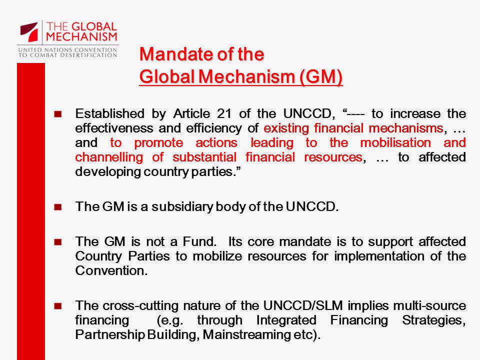 Mandate of the Global Mechanism (GM) Established by Article 21 of the UNCCD, ---- to increase the effectiveness and efficiency of existing financial mechanisms, … and to promote actions leading to the mobilisation and channelling of substantial financial resources, … to affected developing country parties. The GM is a subsidiary body of the UNCCD.