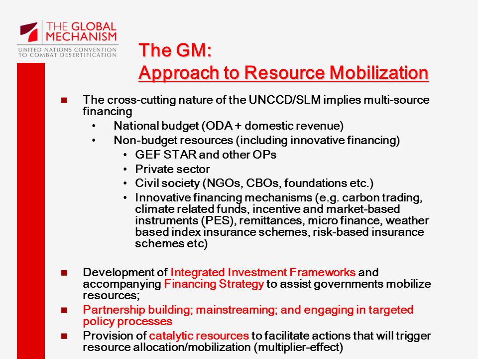 The GM: Approach to Resource Mobilization The cross-cutting nature of the UNCCD/SLM implies multi-source financing National budget (ODA + domestic revenue) Non-budget resources (including innovative financing) GEF STAR and other OPs Private sector Civil society (NGOs, CBOs, foundations etc.) Innovative financing mechanisms (e.g.