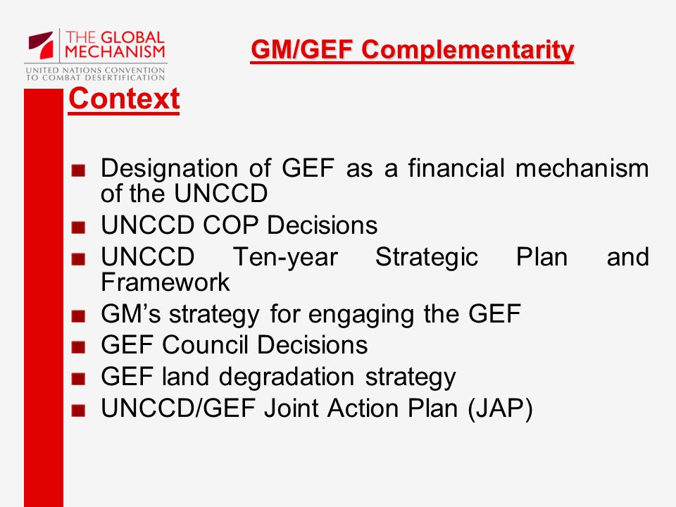 GM/GEF Complementarity Context Designation of GEF as a financial mechanism of the UNCCD UNCCD COP Decisions UNCCD Ten-year Strategic Plan and Framework GM’s strategy for engaging the GEF GEF Council Decisions GEF land degradation strategy UNCCD/GEF Joint Action Plan (JAP)