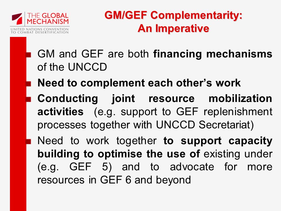 GM/GEF Complementarity: An Imperative GM and GEF are both financing mechanisms of the UNCCD Need to complement each other’s work Conducting joint resource mobilization activities (e.g.