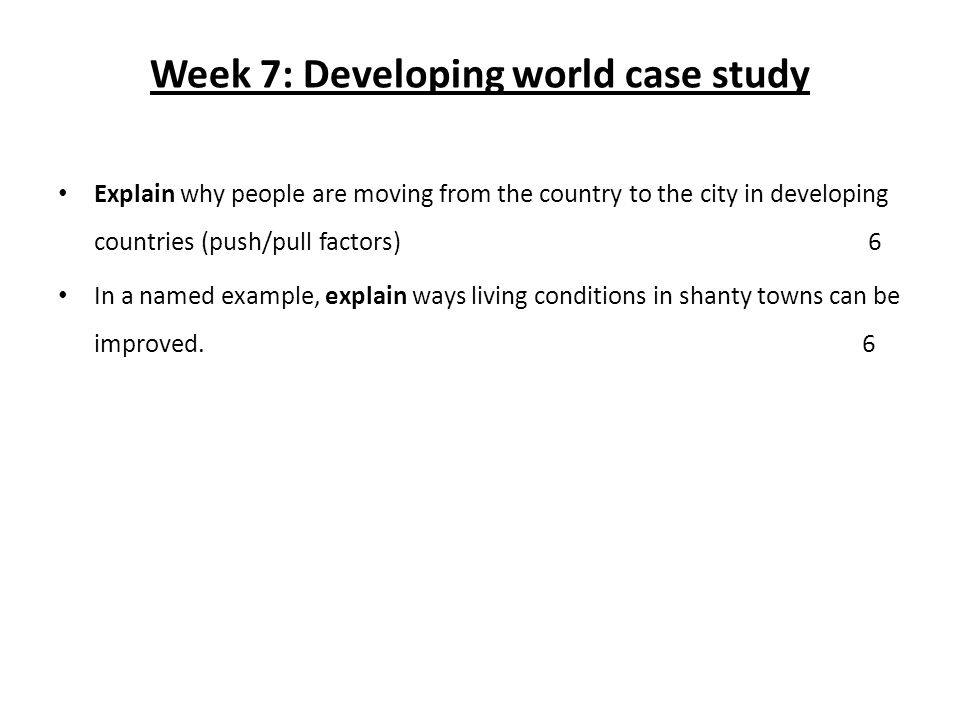 Week 7: Developing world case study Explain why people are moving from the country to the city in developing countries (push/pull factors) 6 In a named example, explain ways living conditions in shanty towns can be improved.