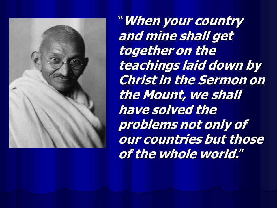 When your country and mine shall get together on the teachings laid down by Christ in the Sermon on the Mount, we shall have solved the problems not only of our countries but those of the whole world.