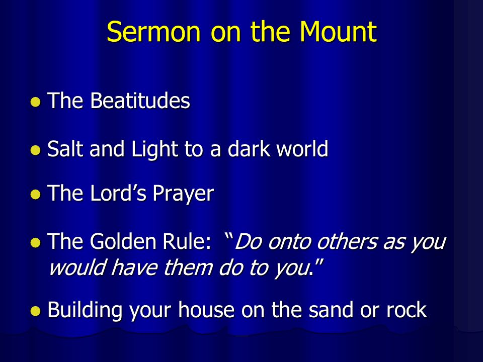 Sermon on the Mount The Beatitudes The Beatitudes Salt and Light to a dark world Salt and Light to a dark world The Lord’s Prayer The Lord’s Prayer The Golden Rule: Do onto others as you would have them do to you. The Golden Rule: Do onto others as you would have them do to you. Building your house on the sand or rock Building your house on the sand or rock