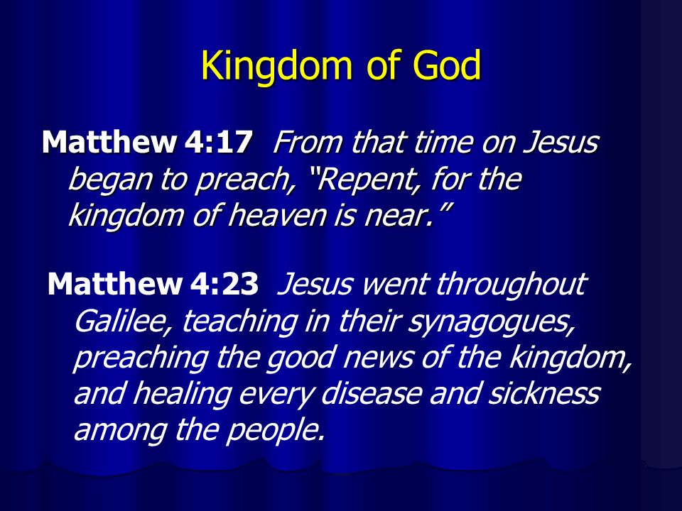 Kingdom of God Matthew 4:17 From that time on Jesus began to preach, Repent, for the kingdom of heaven is near. Matthew 4:23 Jesus went throughout Galilee, teaching in their synagogues, preaching the good news of the kingdom, and healing every disease and sickness among the people.