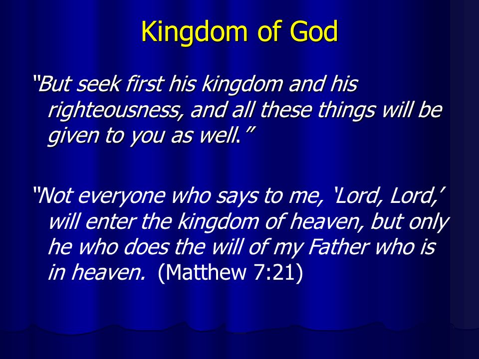 Kingdom of God But seek first his kingdom and his righteousness, and all these things will be given to you as well. Not everyone who says to me, ‘Lord, Lord,’ will enter the kingdom of heaven, but only he who does the will of my Father who is in heaven.