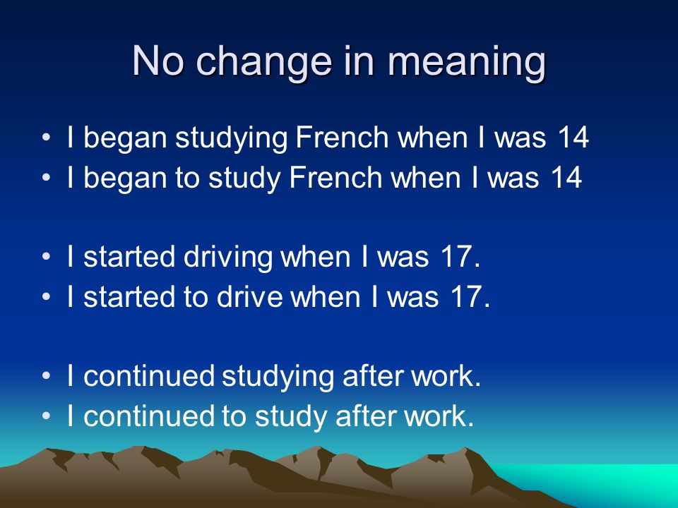 No change in meaning I began studying French when I was 14 I began to study French when I was 14 I started driving when I was 17.