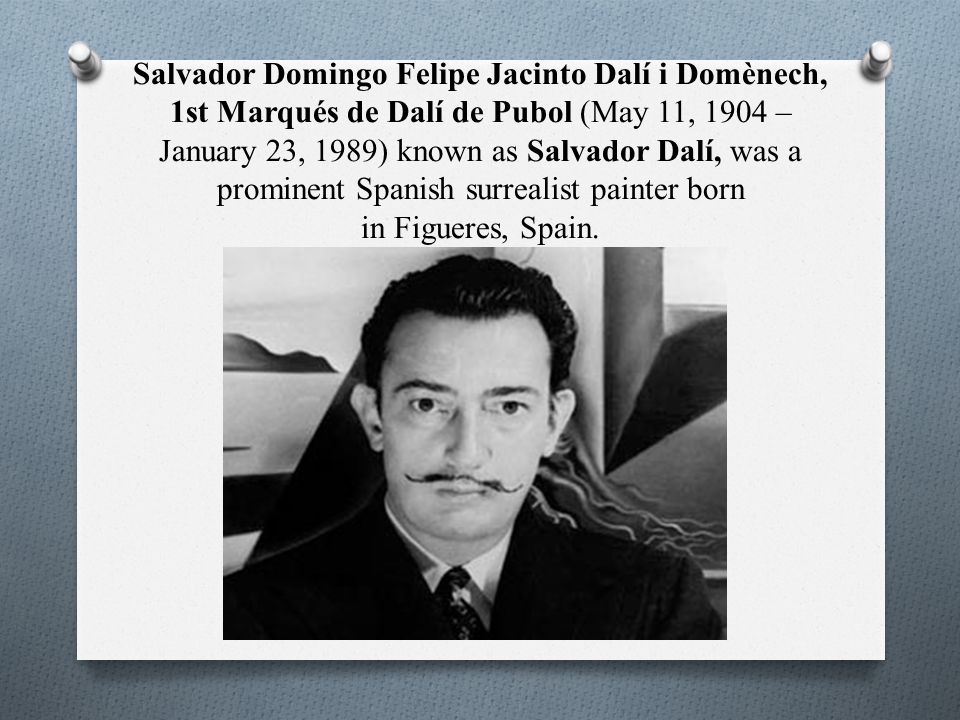 Salvador Domingo Felipe Jacinto Dalí i Domènech, 1st Marqués de Dalí de Pubol (May 11, 1904 – January 23, 1989) known as Salvador Dalí, was a prominent Spanish surrealist painter born in Figueres, Spain.