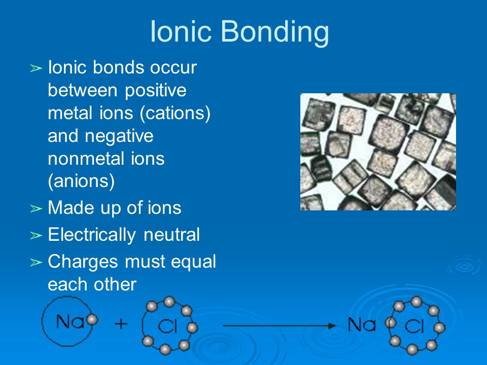 Ionic Bonding ➢ Ionic bonds occur between positive metal ions (cations) and negative nonmetal ions (anions) ➢ Made up of ions ➢ Electrically neutral ➢ Charges must equal each other