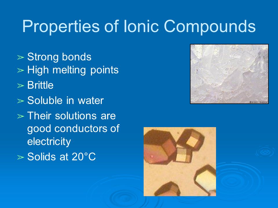 Properties of Ionic Compounds ➢ Strong bonds ➢ High melting points ➢ Brittle ➢ Soluble in water ➢ Their solutions are good conductors of electricity ➢ Solids at 20°C