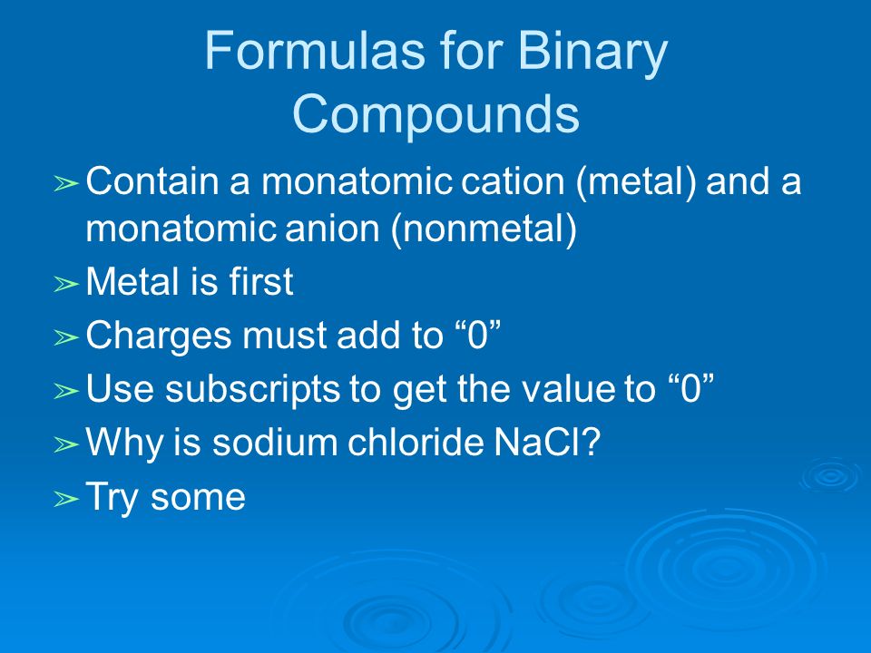 Formulas for Binary Compounds ➢ Contain a monatomic cation (metal) and a monatomic anion (nonmetal) ➢ Metal is first ➢ Charges must add to 0 ➢ Use subscripts to get the value to 0 ➢ Why is sodium chloride NaCl.