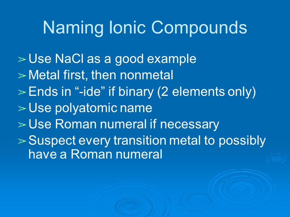 Naming Ionic Compounds ➢ Use NaCl as a good example ➢ Metal first, then nonmetal ➢ Ends in -ide if binary (2 elements only) ➢ Use polyatomic name ➢ Use Roman numeral if necessary ➢ Suspect every transition metal to possibly have a Roman numeral