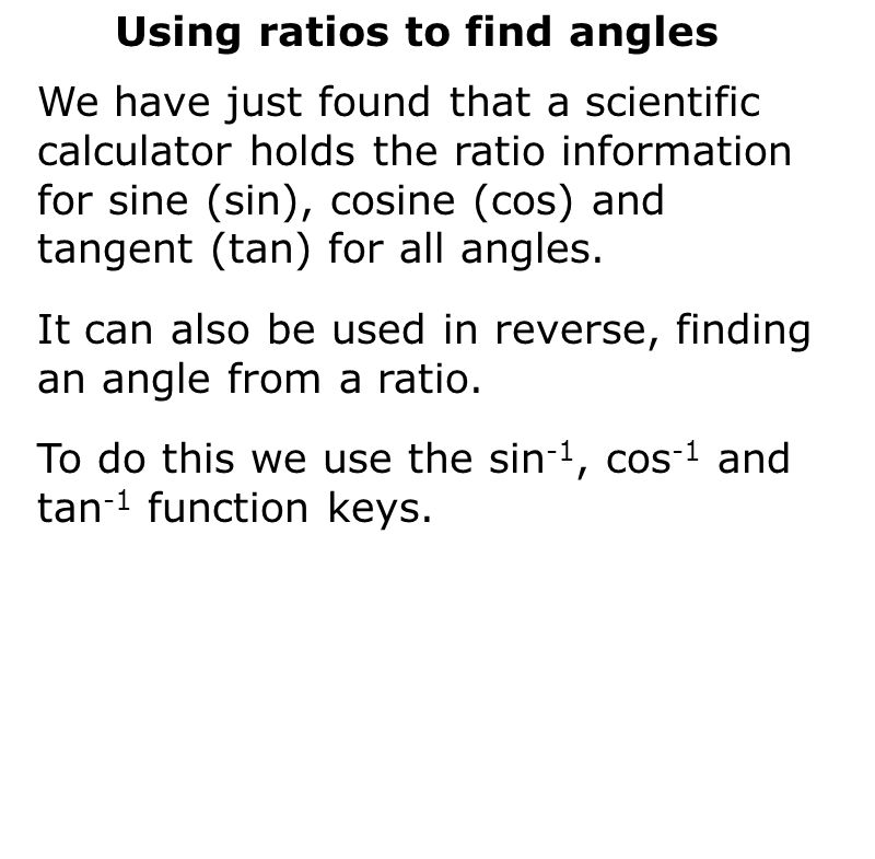 Using ratios to find angles We have just found that a scientific calculator holds the ratio information for sine (sin), cosine (cos) and tangent (tan) for all angles.