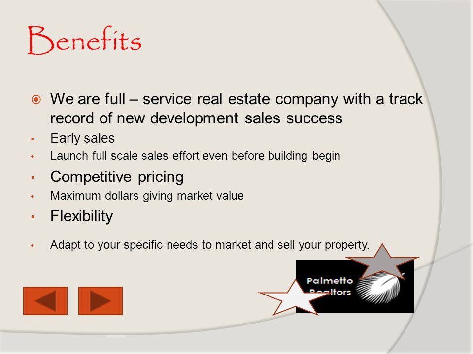 Benefits  We are full – service real estate company with a track record of new development sales success Early sales Launch full scale sales effort even before building begin Competitive pricing Maximum dollars giving market value Flexibility Adapt to your specific needs to market and sell your property.