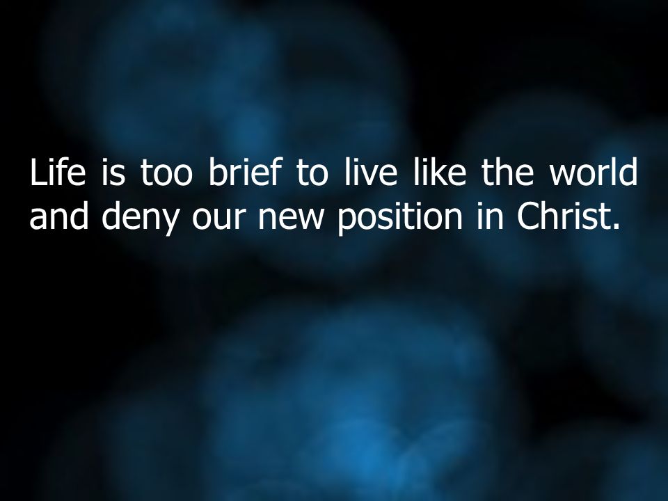 Life is too brief to live like the world and deny our new position in Christ.