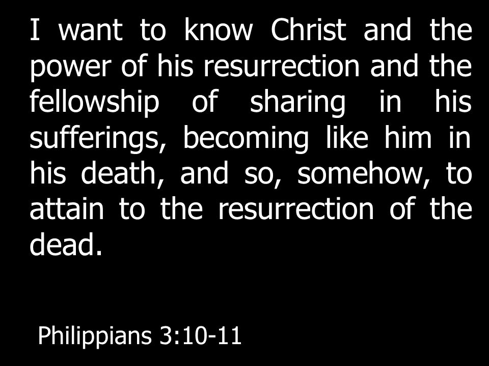 I want to know Christ and the power of his resurrection and the fellowship of sharing in his sufferings, becoming like him in his death, and so, somehow, to attain to the resurrection of the dead.