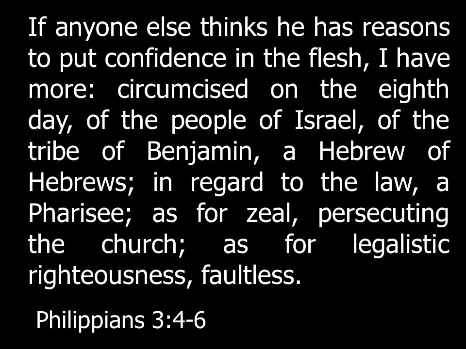 If anyone else thinks he has reasons to put confidence in the flesh, I have more: circumcised on the eighth day, of the people of Israel, of the tribe of Benjamin, a Hebrew of Hebrews; in regard to the law, a Pharisee; as for zeal, persecuting the church; as for legalistic righteousness, faultless.