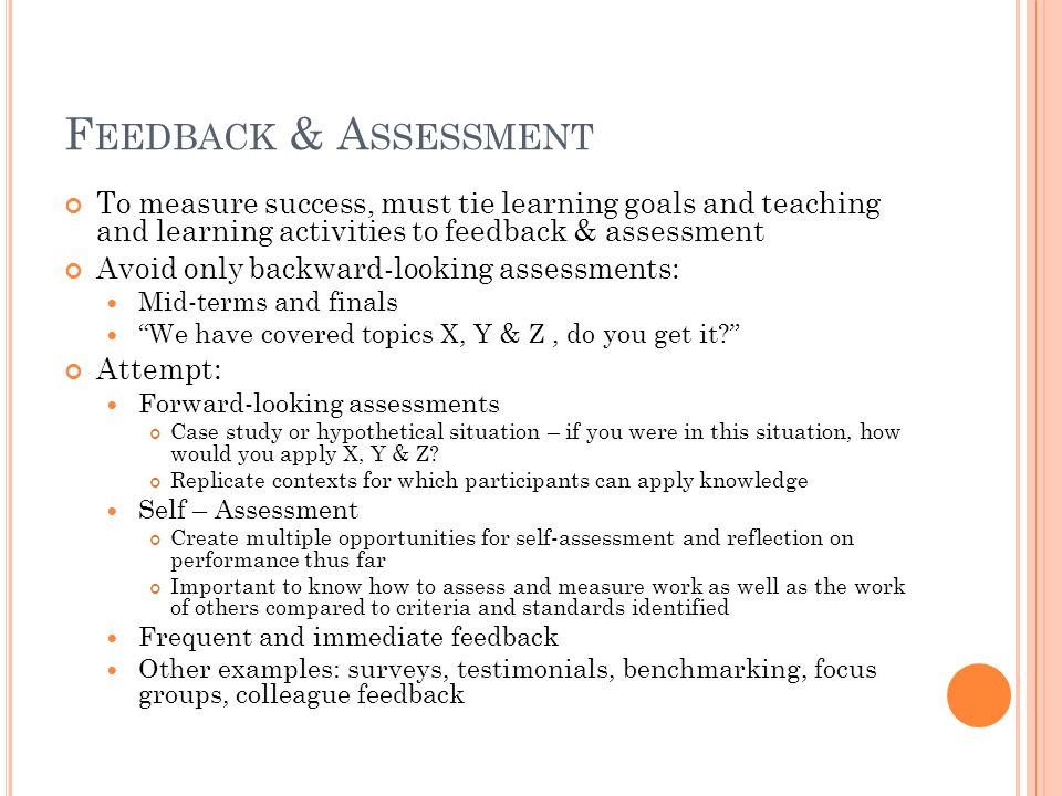 F EEDBACK & A SSESSMENT To measure success, must tie learning goals and teaching and learning activities to feedback & assessment Avoid only backward-looking assessments: Mid-terms and finals We have covered topics X, Y & Z, do you get it Attempt: Forward-looking assessments Case study or hypothetical situation – if you were in this situation, how would you apply X, Y & Z.