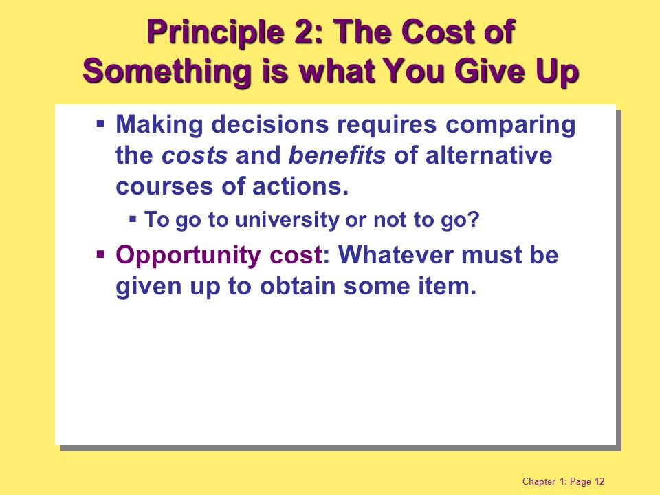 Chapter 1: Page 12 Principle 2: The Cost of Something is what You Give Up  Making decisions requires comparing the costs and benefits of alternative courses of actions.