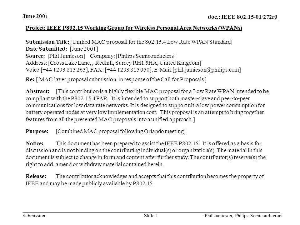 doc.: IEEE /272r0 Submission June 2001 Phil Jamieson, Philips SemiconductorsSlide 1 Project: IEEE P Working Group for Wireless Personal Area Networks (WPANs) Submission Title: [Unified MAC proposal for the Low Rate WPAN Standard] Date Submitted: [June 2001] Source: [Phil Jamieson] Company: [Philips Semiconductors] Address: [Cross Lake Lane,, Redhill, Surrey RH1 5HA, United Kingdom] Voice:[ ], FAX: [ ], Re: [ MAC layer proposal submission, in response of the Call for Proposals ] Abstract:[This contribution is a highly flexible MAC proposal for a Low Rate WPAN intended to be compliant with the P PAR.
