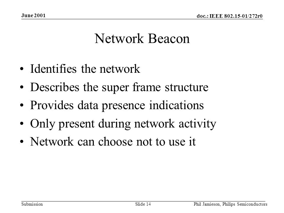 doc.: IEEE /272r0 Submission June 2001 Phil Jamieson, Philips SemiconductorsSlide 14 Network Beacon Identifies the network Describes the super frame structure Provides data presence indications Only present during network activity Network can choose not to use it
