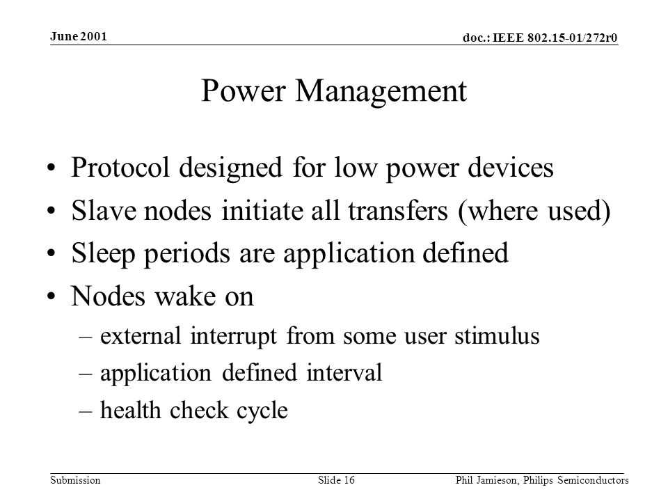 doc.: IEEE /272r0 Submission June 2001 Phil Jamieson, Philips SemiconductorsSlide 16 Power Management Protocol designed for low power devices Slave nodes initiate all transfers (where used) Sleep periods are application defined Nodes wake on –external interrupt from some user stimulus –application defined interval –health check cycle