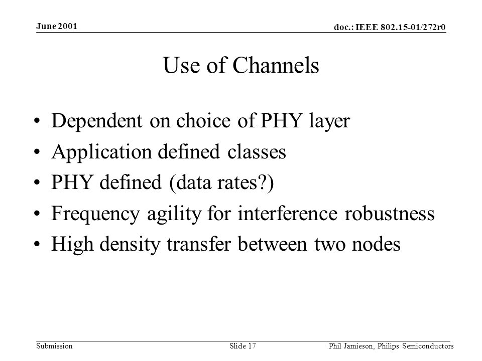 doc.: IEEE /272r0 Submission June 2001 Phil Jamieson, Philips SemiconductorsSlide 17 Use of Channels Dependent on choice of PHY layer Application defined classes PHY defined (data rates ) Frequency agility for interference robustness High density transfer between two nodes