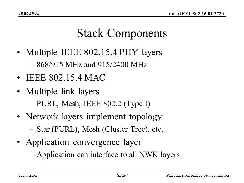 doc.: IEEE /272r0 Submission June 2001 Phil Jamieson, Philips SemiconductorsSlide 4 Stack Components Multiple IEEE PHY layers –868/915 MHz and 915/2400 MHz IEEE MAC Multiple link layers –PURL, Mesh, IEEE (Type I) Network layers implement topology –Star (PURL), Mesh (Cluster Tree), etc.