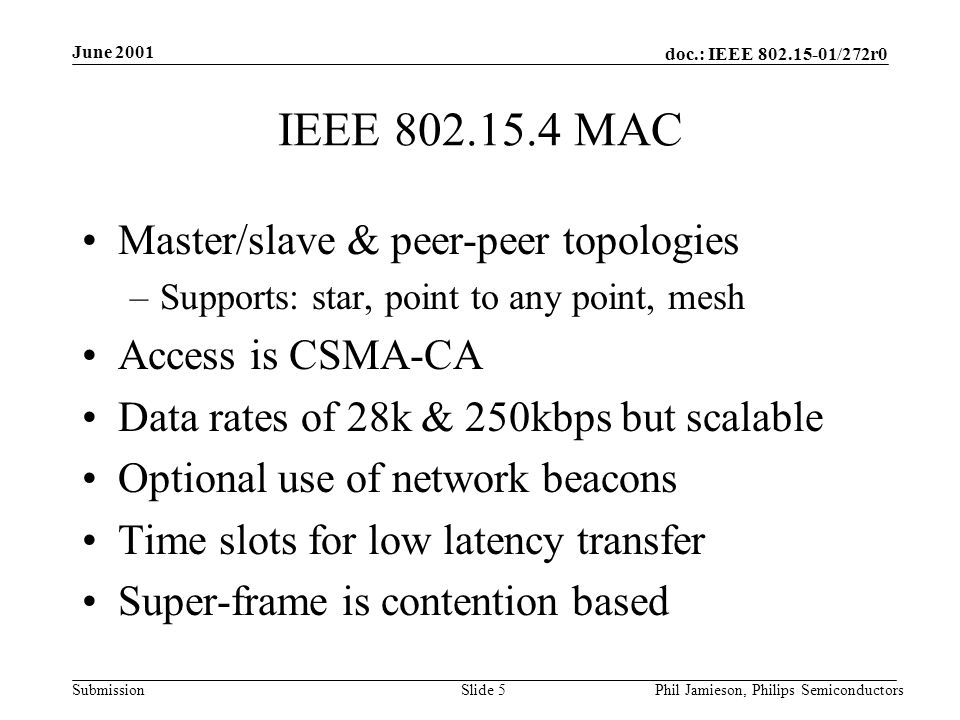 doc.: IEEE /272r0 Submission June 2001 Phil Jamieson, Philips SemiconductorsSlide 5 IEEE MAC Master/slave & peer-peer topologies –Supports: star, point to any point, mesh Access is CSMA-CA Data rates of 28k & 250kbps but scalable Optional use of network beacons Time slots for low latency transfer Super-frame is contention based
